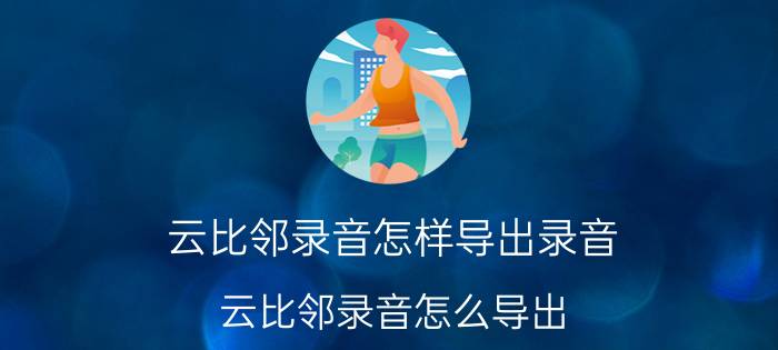 云比邻录音怎样导出录音 云比邻录音怎么导出？